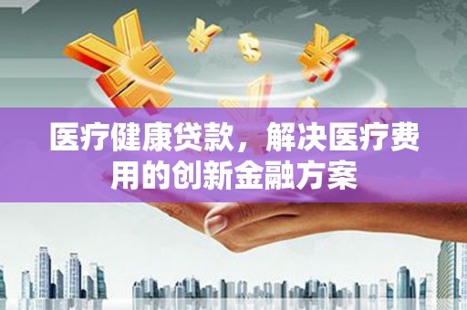 芦溪医疗健康贷款，解决医疗费用的创新金融方案