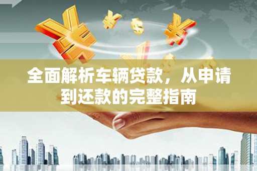 芦溪全面解析车辆贷款，从申请到还款的完整指南