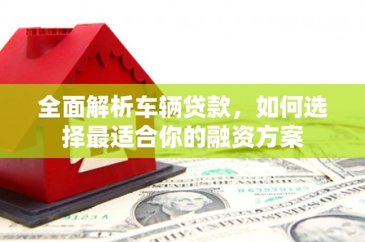 芦溪全面解析车辆贷款，如何选择最适合你的融资方案